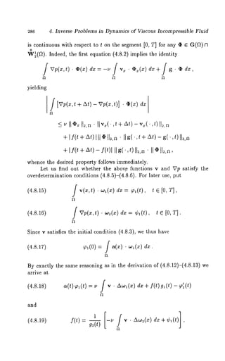 286 4. Inverse Problems in Dynamics of Viscous Incompressible Fluid 
is continuous with respect to t on the segment [0, T] for any ~ 6 G(f~) 
o 
W~(~2). Indeed, the first equation (4.8.2) implies the identity 
dz=-u / vz . q~x(z) dx + / g . ¢ dx, 
yielding 
f 
+ [f(t + At) 
II,~x(.t + ±t)- ,,.~(. ,t)112,~ 
II ~ tl~,a¯ II g(,t + At)- g(., t)II~,a 
+lf(t + At) - f(t)l II g( , t)II~, a " II tt2. ~, 
whence the desired property follows immediately. 
Let us find out whether the abov.e functions v and Vp satisfy the 
overdetermination conditions (4.8.5)-(4.8.6). For later use, 
(4.8.15) / v(x,t) w,(x) dx = ~,( t), t e [0, T], 
(4.8.16) / Vp(z,t) ¯ w~(x) = ~bl (t), t ~ [0, T]. 
Since v satisfies the initial condition (4.8.3), we thus have 
(4.8.17) 91(0) / a( x) ¯ w~(x) dx 
By exactly the same reasoning as in the derivation of (4.8.12)-(4.8.13) 
arrive at 
(4.8.18) a(t)~(t) = u / v ¯ Aw~(x) dx + f(t)g~(t) ~, ’l(t) 
and 
(4.8.19) f(t)= g-~ -u v ¯ A~o2(~e) dx+~b~(t) 
 