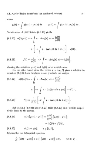 4.8. Navier-Stokes equations: the combined recovery 2s7 
where 
g,(t) = f g(x,t) ¯ ,,,(x) d~, g~(t) 
g(x,t) ¯ w2(x) dx. 
Substitution of (4.8.19)into (4.8.18) yields 
(4.8.20a)( t) ~91)( t--/2 yf ¯ AO.~)l (d~Xx- ~-g 2~(,t(-t-) 
A,,,(~)d x+ ¢~(t)]~ ’~(t), 
(4.8.21) f(t) =g -2- (t-)~ , v ¯ Aw~(x) dx + ¢~(t) ] 
showing the notations ~ (t) and ¢, (t) to be sensible ones. 
On the other hand, since the vector X = {c~, f} gives a solution to 
equation (4.8.9), both functions c~ and f satisfy the system 
(4.8.22) a(t) ~(t) = u f v ¯ Awa(x) 
gl (t~ 
J ~(t) 
zx,52(xd), + ¢(t)]~ ’(t), 
(4.8.23) f(t)- g2(t) 
Subtracting (4.8.22) and (4.8.23) from (4.8.20) and (4.8.23), 
tively, leads to the system 
(4.8.24) ~(t) [~o~(t) - ~o(t)] gl(t) [~b~(t) - 
g~(t) 
- [<(t) - ¢(t)], 
(4.8.25) ¢,(t) = ¢(t), t ~ [0, T], 
followed by the differential equation 
d [~o(t) - ~o,(t)] + a(t) [~,(t) - ~o,(t)] 
t e [0, T] 
dt ’ 
 