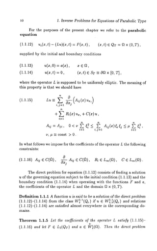 lO 1. Inverse Problems for Equations of Parabolic Type 
For the purposes of the present chapter we refer to the parabolic 
equation 
(1.1.12) ut(x,t ) - (Lu)(x,t) = F(x,t), (x,t) QT= Qx (O,T ), 
supplied by the initial and boundary conditions 
(1.1.13) u(x,O) = a(x), x ¯ ~, 
(1.1.14) u(x,t) = (z,t) ¯ ST --= 0Q × [0, T], 
where the operator L is supposed to be uniformly elliptic. The meaning of 
this property is that we should have 
(i.1.15) 
In what follows we impose for the coefficients of the operator L the following 
constraints: 
0 
(1.1.16) Aij ¯ C((~), ~ Aq ¯ C((~), Bi ¯ L~o(a), C ¯ 
The direct problem for equation (1.1.12) consists of finding a solution 
u of the governing equation subject to the initial condition (1.1.13) and the 
boundary condition (1.1.14) when operating with the functions F and 
the coefficients of the operator L and the domain ~ × (0, T). 
Definition 1.1.1 A function u is said to be a solution of the direct problem 
(1.1.12)-(1.1.14) from the class w2’l(I~2 ,,~., ~ if u ¯ 2W 1 2:o(Qr)a nd relations 
(1.1.12)-(1.1.14) sati sfied almo st ever ywhere in t he corresponding do-mains. 
Theorem 1.1.5 Let the coefficients ofthe operator L satisfy (1.1.15)- 
o 
(1.1.16) and let F ¯ L2(QT) and a ¯ W~(f~). Then the direct problem 
 