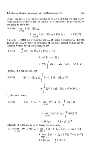 4.8. Navier-Stokes equations: the combined recovery 289 
Proof For more clear understanding of relation (4.8.29) we first derive 
some auxiliary estimates for the system (4.8.2) solutions. In particular, 
are going to show that 
(4.8.30) sup IIv(-, r)ll2,~ 
~-~[o,t] 
_< supII g(.,~-)l12,~÷211,~ll~t,a~,[ 0, T], 
~6[o, 
if X = {c~(t), f(t)} lies within the ball Dr of re{dius r specified by (4.8.28). 
Taking the scalar product of both sides of the first equation (4.8.2) and the 
function v from the space L~(fl), we get 
d 
(4.8.31) 
d-~ 
+ ~(t)II v(., ~)II~,a 
= f(t) g(x,t) ¯ v( ~c,t) dx , t e[ O,T]. 
Identity (4.8.31) implies that 
(4.8.32) IIv( ~-)ll~,a_<I?o 4~)111v(.,~)ll~,~ 
0 
By the same token, 
(4.8.33) II v( 
+] I f(~)l IIg(,~)ll~,ad ~+I lall~,a. 
0 
t 
sup IIv(’,4) 115,~/1~(,~)1 
~e[o,t] 
0 
t 
+ supI lg(’,~)ll=,a/ If(~)l 
~-e[ot], J 
0 
+llal12,a, 
Estimate (4.8.33) allows us to derive the inequality 
(4.8.34) sup llv(, ~-)I1~,<~ s upII v(, ~-)II~,a 
~e[0t, ] ~[o,t] 
+ sup llg(.,r) U~,a llfllc Texp {TT} 
re[0, 
+ II~ll~,a, ~ e [0, T]. 
 