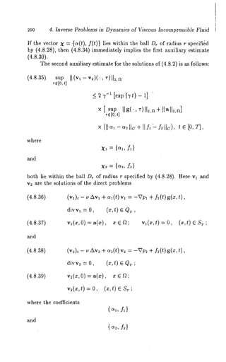 290 4. Inverse Problems in Dynamics of Viscous hlcompressible Fluid 
If the vector X = {a(t), f(t)} lies within the ball Dr of radius r specifi&d 
by (4.8.28), then (4.8.34) immediately implies the first auxiliary estimate 
(4.8.30). 
The second auxiliary estimate for the solutions of (4.8.2) is as follows: 
(4.8.35) sup 
where 
and 
_< 2 7-~ [exp {Tt}- 1] ’ 
¯ E[0t,] 
x, = I1} 
both lie within the ball Dr of radius r specified by (4.8.28). Here vl and 
v~ are the solutions of the direct problems 
(4.8.36) (v~)t - uAvl + a~(t) v~ = -Vp~ f~(t)g(x,t), 
div v~ = 0, (x, t) E QT 
(4.8.37) V1 (X, 0) ~- a(;~) , ¯ ~ a 1 (~, t) = O, (~ , t )e S T ; 
and 
(4.8.38) 
(4.8.39) 
where the coefficients 
and 
A} 
 