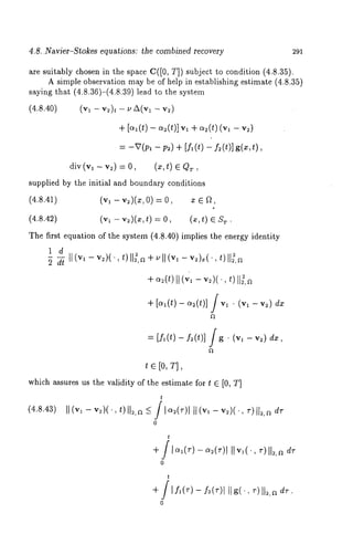 4.8..Navier-Stokes equations: the combined recovery 291 
are suitably chosen in the space C([0, T]) subject to condition (4.8.35). 
A simple observation may be of help in establishing estimate (4.8.35) 
saying that (4.8.36)-(4.8.39) lead to the system 
(4.8.40) (vl - v2)t - r, A(vl - 
+ [~(t) - ~2(t)] v, + ~2(~)(,,1 
= -V(pa - p,) + [f~ (t) fz (t)] g(~,t), 
div (Vm ~ vz) = 0, (x, t) 
supplied by the initial and boundary conditions 
(4.8.41) (v~ - v~)(x,0) = 0, z 
(4.8.42) (v~ - v~)(x, t) = O, (x, t) T. 
The first equation of the system (4.8.40) implies the energy identity 
1 d - ¯ I1=,~+ ~ll(v,- ~)=(’ 
+ ~(t)It (~, - ~)(, t)I1~,~ 
+ [~,(t) dx 
[f,(t)- ~(t)] [g ¯ (~, - 
te[o,~], 
which assures us the validity of the estimate for t ~ [0, T] 
t 
(4.s.43II) (v, - v=)(.,t )I1=,~ / I~=(~)I1I (v, - v=)(., 
0 
t 
0 
t 
+ ~I f~(~)-f=(~I)Ig] (., ~) 11=,~ 
0 
 