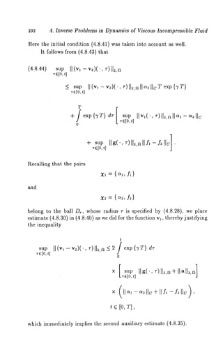 292 4. Inverse Problems in Dynamics of Viscous Incompressible Fluid 
Here the initial condition (4.8.41) was taken into account as well. 
It follows from (4.8.43) that 
(4.8.44) sup 
r~[ot,] II (vl - v2)(’, ~-)112,a 
sup II(v~-v~)(., ~-)lt~,all~;ll~Texp{TT) 
~-~[o,t] 
T 
-I-/exp{TT} dr[ sup 
~-e[o~,] 
0 
+,-~to,,lsIuIgP( ’~, -)II~,~I-l Yf~ll lc] 
Recalling that the pairs 
and 
x2 = { ~, f2) 
belong to the ball D~, whose radius r is specified by (4.8.28), we place 
estimate (4.8.30) in (4.8.40) as we did for the function va, thereby justifying 
the inequality 
t 
sup II(vl -v~)(., ~’)ll~,a -< ~ / exp{TT) 
re[0, t] o 
x [sup 
Te[o,t] 
x (]]o~a-o~;]]c+[[f~-f~]]c), 
t e [o, 
which immediately implies the second auxiliary estimate (4.8.35). 
 