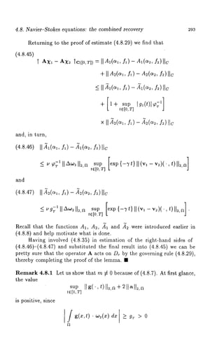 4.8. Navier-Stokes equations: the combined recovery 
Returning to the proof of estimate (4.8.29) we find that 
(4.8.45) 
and, in turn, 
(4.8.46) 
and 
(4.8.47) II A~(ct~, f~) - A~(ct~, f~)IIc 
293 
sup[ exp{ -Tt}I I (vl - v~)(.,t ) 112,a] 
t~[O,T] 
Recall that the functions A1, A2, A~ and A~2 were introduced earlier in 
(4.8.8) and help motivate what is done. 
Having involved (4.8.35) in estimation of the right-hand sides 
(4.8.46)-(4.8.47) and substituted the final result into (4.8.45) we 
pretty sure that the operator A acts on D~ by the governing rule (4.8.29), 
thereby completing the proof of the lemma. ¯ 
Remark 4.8.1 Let us show that m :~ 0 because of (4.8.7). At first glance, 
the value 
is positive, since 
saup [[ g( ¯, t) [[~,a + 2 [1 a [l~, te[o,T] 
I / g(x,t) ’ ~:(z) dx ] >_ g~ 
 