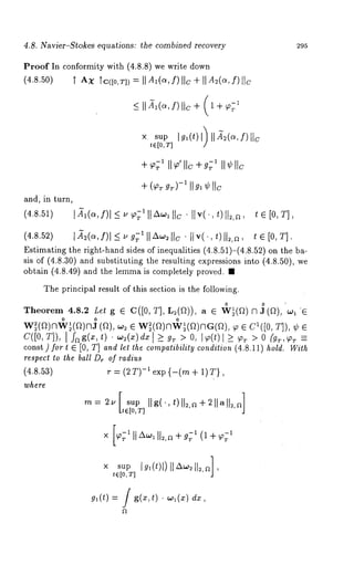4.8. Navier-Stokes equations: the combined recovery 295 
Proof In conformity with (4.8.8) we write down 
(4.8.50) ~" AX Tc([o,T]) = II Al(a, f)lie ÷ II A~(a, f)lie 
_< [[ ~l(a, f) [[c + (1 + 
× sup Igl(t) l) 11~2(o~,f)llc 
te[O,T] 
÷ (~flT gT)-1 II gl ¢ IIc 
and, in turn, 
(4.8.51) l~l~,f)l<~c~’ll~llIc.llvl.,t)ll2,~, t ~ [0, El, 
(4.8.52) ]~e(a,f)I~g~l]~w~tlc ¯ liv(.,t)[I~,~, tG[0, T]. 
Estimating the right-hand sides of inequalities (4.8.51)-(4.8.52) on 
sis of (4.8.30) and substituting the resulting expressions into (4.8.50), 
obtain (4.8.49) and the lemma is completely proved. 
The principal result of this section is the following. 
Theorem 4.8.2 Let g @ C([0, T], L~(D)), a e W~(~) ~ J(D), 
0 o o 
w~(~)nw~(~)nJ (~), ~ ~ w~(~)nw~(~)nG(~), ~ ~ C~([0, 
c([0, ~]), ~ f~ ~(~, t) ¯ ~(~) d~ ~ ~ ~ > 0, I~(t) l.~ (g~, 
const) fort ~ [0, T] and let the compatibility condition (4.8.11 hold. With 
respect to the ball Dr of radius 
(4.8.~3) ~ = (~ ~)-~ Cx~ {-(~ + 1)~}, 
where 
= Ila, t)ll , + llall , tt e [o, T] J 
x sup ]g~(t)])]IAw~]12,aJ, 
t~[O,T] 
g,(t) = / g(~,t) ¯ ,~(~) 
 