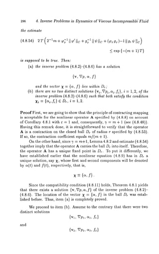 296 4. Inverse Problems in Dynamics of Viscous Incompressibl~ Fluid 
the estimate 
(4.8.54) 2T 
< exp {-(m + 1)T) 
is supposed to be true. Then: 
(a) the inverse problem (4.8.2)-(4.8.6) tias a solution 
{v, Vp, ~, f) 
and the vector X : {~, f} lies within Dr; 
(b) there are no two distinct solutions {vi, VPi,al, f~}, i = 1,2, of the 
inverse problem (4.8.2)-(4.8.6) such that both satisfy the condition 
Xi = {ai,k} 6 Dr, i = 1,2. 
Proof First, we are going to show that the principle of contracting mapping 
is acceptable for the nonlinear operator A specified by (4.8.8) on account 
of Corollary 4.8.1 with e = 1 and, consequently, 7 = m + 1 (see (4.8.48)). 
Having this remark done, it is straightforward to verify that the operator 
A is a contraction on the closed ball Dr of radius r specified by (4.8.53). 
If so, the contraction coefficient equals m/(m + 1). 
On the other hand, since 7 = m+l, Lemma4.8.2 and estimate (4.8.54) 
together imply that the operator A carries the ball D,. into itself. Therefore, 
the operator A has a unique fixed point in D,.. To put it differently, we 
have established earlier that the nonlinear equation (4.8.9) has in Dr 
unique solution, say X, whose first and second components will be denoted 
by a(t) and f(t), respectively, that is, 
x --- b, f]. 
Since the compatibility condition (4.8.11) holds, Theorem 4.8.1 yields 
that there exists a solution {v, Vp, a, f} of the inverse problem (4.8.2)- 
(4.8.6). The location of the vector = {c~, f} in theball Dr was e stab - 
lished before. Thus, item (a) is completely proved. 
We proceed to item (b). Assume to the contrary that there were two 
distinct solutions 
{vl, Vp,, oq, f,} 
and 
{v:, VV2, o~2, f~) 
 