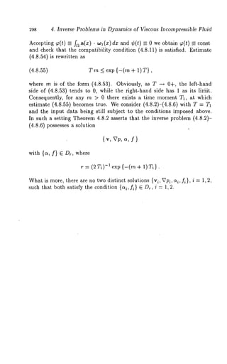 298 4. Inverse Problems in Dynamics of Viscous Incompressible Fluid 
Accepting ~(t) _= fa a(x) ¯ wl dx and ¢(t) _~ 0 we obtai n ~(t) = const 
and check that the compatibility condition (4.8.11) is satisfied. Estimate 
(4.8.54) is rewritten 
(4.8.55) Tm< exp {-(m + I)T}, 
where m is of the form (4.8.53). Obviously, as T --~ 0+, the left-hand 
side of (4.8.53) tends to 0, while the right-hand side has 1 as its limit. 
Consequently, for any m > 0 there exists a time moment T1, at which 
estimate (4.8.55) becomes true. We consider (4.8.2)-(4.8.6) with 
and the input data being still subject to the conditions imposed above. 
In such a setting Theorem 4.8.2 asserts that the inverse problem (4.8.2)- 
(4.8.6) possesses a solution 
{v, Vp, c~, f} 
with {a, f} E Dr, where 
’t" = (2 T1)-1 exp {--(rn + 1) T1]. 
What is more, there are no two distinct solutions {vl, Vpi, o~i, fi }, i = 1,2, 
such that both satisfy the condition {c~i, fi } E D,., i = 1,2. 
 