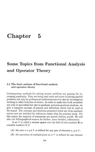 Chapter 5 
Some Topics from Functional 
and Operator Theory 
Analysis 
5.1 The basic notions of functional analysis 
and operator theory 
Contemporary methods for solving inverse problems are gaining the in-creasing 
popularity. They are being used more and more in solving applied 
problems not only by professional mathematicians but also by investigators 
working in other branches of science. In order to make this book accessible 
not only to specialists but also to graduate and post-graduate students, we 
give a complete account of notions and definitions which will be used in 
the sequel. The concepts and theorems presented below are of an auxiliary 
nature and are included for references rather than for primary study. For 
this reason the majority of statements are quoted without proofs. We will 
also cite bibliographical sources for further, more detailed, information. 
A set V is called a vector space over the field of real numbers R or 
complex numbers C if 
(A) the sum x + y E V is defined for any pair of elements x, y ~ V; 
(B) the operation of multiplication ax ~ V is defined for any element 
299 
 