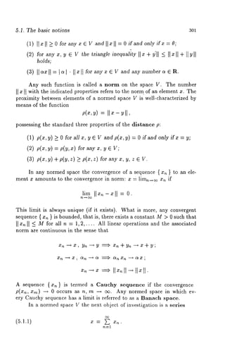 5.1. The basic notions 3Ol 
(1) I] x [I -> for any x ~ V and ]]x [ [ = 0if and only if x = O; 
(2) for any x, y ~ V the triangle inequality [[ x + y’[[ _< ][ z [[ + [[ y [[ 
holds; 
(3) I1~ II = ~1 ¯ I1~ I I fo~any ~ ~ W a, d any number ~ ~ ~. 
Any such function is called a norm on the space V. The number 
II x 1t with the indicated properties refers to the norm of an element x. The 
proximity between elements of a normed space V is’ well-characterized by 
means of the function 
= I1 - 11, 
possessing the standard three properties of the distance p: 
(1) p(x, > 0rot a11 ~, ~ ~ Va,d p(x, ~ ) = 0ira , d only ir ~ = ~ 
(2) p(x, y) = p(y, x) for any x, 
(3) p(x, y) + p(y, z) >_ p(x, z) for any x, y, 
In any normed space the convergence of a sequence { x~ } to an ele-ment 
x amounts to the convergence in norm: x = lim,~ x~ if 
lim = 0. 
This limit is always unique (if it exists). What is more, any convergent 
sequence { x~ } is bounded, that is, there exists a constant M > 0 such that 
II II _< M for all n = 1, 2,.... All linear operations and the associated 
norm are continuous in the sense that 
xn --~ x , yn --~ y ~ Xn q- yn -’-~ x -b y ; 
A sequence { x~ } is termed a Cauchy sequence if the convergence 
p(xn, xm) --* 0 occurs as n, rn --, oz. Any normed space in which ev-ery 
Cauchy sequence has a limit is referred to as a Banach space. 
In a normed space V the next object of investigation is a series 
(5.1.1) x = ~ x~. 
 