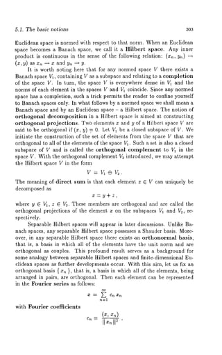 5.1. The basic notions 303 
Euclidean space is normed with respect to that norm. When an Euclidean 
space becomes a Banach space, we call it a Hilbert space. Any inner 
product is continuous in the sense of the following relation: (x,, y,~) 
(x, y) as x, --~ x and y, -~ 
It is worth noting here that for any normed space V there exists a 
Banach space V1, containing V as a subspace and relating to a eompletion 
of the space V. In turn, the space V is everywhere dense in V1 and the 
norms of each element in the spaces V and V1 coincide. Since any normed 
space has a completion, such a trick permits the reader to confine yourself 
to Banach spaces only. In what follows by a normed space we shall mean a 
Banach space and by an Euclidean space - a Hilbert space. The notion of 
orthogonal decompo.sition in a Hilbert space is aimed at constructing 
orthogonal projections. Twb elements z and y of a Hilbert space V are 
said to be orthogonal if (x, y) V 0. Let V1 be a closed subspace of V. 
initiate the construction of the set of elements from the space V that are 
orthogonal to all of the elements of the space V1. Such a set is also a closed 
subspace of V and is called the orthogonal complement to V1 in the 
space V. With the orthogonal complement V~ introduced, we may attempt 
the Hilbert space V in the form 
The meaning of direct sum is that each element z E V can uniquely be 
decomposed as 
x=y÷z, 
where y E V1, z ~ Vs. These members are orthogonal and are called the 
orthogonal projections of the element x on the subspaces V1 and V:, re-spectively. 
Separable Hilbert spaces will appear in later discussions. Unlike Ba-nach 
spaces, any separable Hilbert space possesses a Shauder basis. More-over, 
in any separable Hilbert space there exists an orthonormal basis, 
that is, a basis in which all of the elements have the unit norm and are 
orthogonal as couples. This profound result serves as a background for 
some analogy between separable Hilbert spaces and finite-dimensional Eu-clidean 
spaces as further developments occur. With this aim, let us fix an 
orthogonal basis ( x~ }, that is, a basis in which all of the elements, being 
arranged in pairs, are orthogonal. Then each element can be represented 
in the Fourier series as follows: 
~" -~" E Cn 
with Fourier coefficients 
Cn -- 
 
