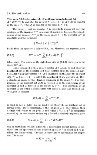 5.1. The basic no~ions 305 
Theorem 5.1.2 (the principle of uniform boundedness) Let 
,4 C £(X, Y) be such ~hat for any x E X the set { Ax: A ~ .4 } is bounded 
in the space Y. Then A is bounded in the space £( X, 
The property that an operator A is invertible means not only the 
existence of the inverse A-1 in a sense of mappings, but also the bound-edness 
of the operator A-I on the entire space Y. If the operator A-~ is 
invertible and the inequalit~ 
holds, then the operator B is invertible, too. Moreover, the representation 
= a (a 
n~0 
takes place. The series on the right-hand side of (~.l.g) converges in the 
space £(Y, X). 
Being concerned with a linear operator A ~ C(X), we call p(A) the 
resolvent set of the operator A if p(A) contains all of the complex num-bers 
I for which the operator I I-A is invertible. In that case the operator 
R(I,A) = (II A)-1 is cal led the reso lvent of t he oper ator A. H ere 
I stands, as usual, for the identity operator in the space X. The com-plement 
of the resolvent set p(A) is referred to as the spectrum of the 
operator A and is denoted in the sequel by ~(A). The spectrum of the 
operator A lies within a closed circle with center at ~ero and radius II 
We agree to consider 
R(A,A) = ~ A-n-~ 
as long as ]k] > ]~A~]. As can readily be observed, the resolvent set is 
always open. More specifically, if the inclusion A ~ p(A) occurs, then 
a circle with center at the point A and radius ~ R(£, A)}~-~ is completely 
covered by the resolvent set and for ~ny ~ from that circle the representation 
n(,,A) = 
~0 
can be established without difficulty. This provides enoug~ reason to con-clude 
that the spectrum of each bounded operator A is closed and its re-solvent 
set is not empty. It is easy to show that its spectrum is not empty, 
too.. The value 
r(A) = sup 
~e~(A) 
 