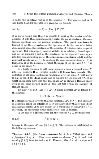 306 5. Some Topics from Functional Analysis and Operator Theory 
is called the spectral radius of the operator A. The spectral radius of 
any linear bounded operator A is given by the formula 
(5.1.5) r(A) = lim II Atoll 
It is worth noting here that it is possible to split up the spectrum of the 
operator A into three nonintersecting parts: the point spectrum, the con-tinuous 
spectrum and the residual spectrum. The point spectrum is 
formed by all the eigenvalues of the operator A. In the case of a finite-dimensional 
space the spectrum of the operator A coincides with its point 
spectrum. But this property may be violated in an arbitrary Banach space 
and so the remaining part of the spectrum can be separated once again 
into two nonintersecting parts: the continuous spectrum ~rc(A) and the 
residual spectrum (rr(A). In so doing the continuous spectrum ~c(A) 
formed by all of the points A for which the range of the operator A I - A is 
dense in the space X. 
It is fairly commonto call linear operators from a normed space X 
into real numbers R or complex numbers C linear functionals. The 
collection of all linear continuous functionals over the space X with norm 
(5.1.2) is called the dual space and is denoted by the symbol X*. It 
worth mentioning here that the dual space X* is always a Banach space 
even if the basic normed space X does not fall within the category of 
Banach spaces. 
Let now A E £(X) and f E X*. A linear operator A* is defined by 
the relation 
(A’f) (x) = f(Ax). 
It is straightforward to verify that the functional A*f ~ X*. The operator 
so defined is called the adjoint of A. It is plain to show that for any linear 
continuous operator A its own adjoint A* is continuous with II A* tl = II AII-Moreover, 
the spectrums of the operators A* and A coincide. 
In the case of a Hilbert space for any element f ~ X the functional 
(5.1.6) ](x) = (x, 
belongs to the space X* and II/II = II f II. The converse is established in 
the following theorem. 
Theorem 5.1.3 (the Riesz theorem) Let X be a Hilbert space and 
a functional f ~ X*. Then there exists an element f ~ X such that 
equality (5.1.6) holds for each x ~ X. Moreover, this element is unique and 
 