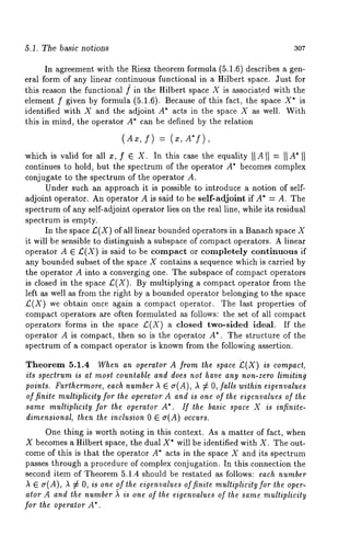 5.1. The basic notions 307 
In agreement with the Riesz theorem formula (5.1.6) describes a gen-eral 
form of any linear continuous functional in a Hilbert space. Just for 
this reason the functional ] in the Hilbert space X is associated with the 
element f given by formula (5.1.6). Because of this fact, the space X* 
identified with X and the adjoint A* acts in the space X as well. With 
this in mind, the operator A* can be defined by the relation 
(Ax, f) = (x,A*S), 
which is valid for all z, f e X. In this case the equality II A II = II A* II 
continues to hold, but the spectrum of the operator A* becomes complex 
conjugate to the spectrum of the operator A. 
Under such an approach it is possible to introduce a notion of self-adjoint 
operator. An operator A is said to be self-adjoint if A* = A. The 
spectrum of any self-adjoint operator lies on the real line, while its residual 
spectrum is empty. 
In the space L:(X) of all linear bounded operators in a Banach space 
it will be sensible to distinguish a subspace of compact operators. A linear 
operator A E £(X) is said to be compact or completely continuous if 
any bounded subset of the space X contains a sequence which is carried by 
the operator A into a converging one. The subspace of compact operators 
is closed in the space £.(X). By multiplying a compact operator from the 
left as well as from the right by a bounded operator belonging to the space 
£(X) we obtain once again a compact operator. The last properties of 
compact operators are often formulated as follows: the set of all compact 
operators forms in the space £(X) a closed two-sided ideal. If the 
operator A is compact, then so is the operator A*. The structure of the 
spectrum of a compact operator is known from the following assertion. 
Theorem 5.1.4 When an operator A from the space £(X) is compact, 
its spectrum is at most countable and does not have any non-zero limiting 
points. Furthermore, each number ~ ~ (r(A), )~ ¢ O, falls within eigenvalues 
of finite multiplicity for the operator A and is one of the eigenvalues of the 
same multiplicity for the operator A*. If the basic space X is infinite-dimensional, 
then the inclusion 0 ~ e(A) occurs. 
One thing is worth noting in this context. As a matter of fact, when 
X becomes a Hilbert space, the dual X* will be identified with X. The out-come 
of this is that the operator A* acts in the space X and its spectrum 
passes through a procedure of complex conjugation, in this connection the 
second item of Theorem 5.1.4 should be restated as follows: each number 
A ~ o-(A), A ¢ O, is one of the eigenvalues offinite multiplicity for the oper-ator 
A and the number ~ is one of the eigenvalues of the same multiplicity 
for the operator A*. 
 