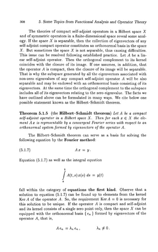 308 5. Some Topics from Functional Analysis and Operator Theory 
The theories of compact, self-adjoint operators in a Hilbert space X 
and of symmetric operators in a finite-dimensional space reveal some anal-ogy. 
If the space X is separable, then the collection of eigenvectors of any 
self-adjoint compact operator constitutes an orthonormal basis in the space 
X. But sometimes the space X is not separable, thus causing difficulties. 
This issue can be resolved following established practice. Let A be a lin-ear 
self-adjoint operator. Then the orthogonal complement to its kernel 
coincides with the closure of its image. If one assumes, in addition, that 
the operator A is compact, then the closure of its image will be separable. 
That is why the subspace generated by all the eigenvectors associated with 
non-zero eigenvalues of any compact self-adjoint operator A will be also 
separable and may be endowed with an orthonormal basis consisting of its 
eigenvectors. At the same time the orthogonal complement to the subspace 
includes all of its eigenvectors relating to the zero eigenvalue. The facts we 
have outlined above can be formulated in many ways. We cite below one 
possible statement known as the Hilbert-Schmidt theorem. 
Theorem 5.1.5 (the Hilbert-Schmidt theorem) Let A be a compact 
self-adjoint operator in a Hilbert space X. Then for each x E X the ele-ment 
A x is representable by a convergent Fourier series with respect to an 
orthonormal system formed by eigenvectors of the operator A. 
The Hilbert-Schmidt theorem can serve as a basis for solving the 
following equation by the Fourier method: 
(5.1.7) Ax = y. 
Equation (5.1.7) as well as the integral equation 
b 
A(t, s) x(s) 
a 
ds = 
fall within the category of equations the first kind. Observe that a 
solution to equation (5.1.7) can be found up to elements from the kernel 
Ker A of the operator A. So, the requirement Ker A = 0 is necessary for 
this solution to be unique. If the operator A is compact and self-adjoint 
and its kernel consists of a single zero point only, then the space X can be 
equipped with the orthonormal basis { e. } formed by eigenvectors of the 
operator A, that is, 
 