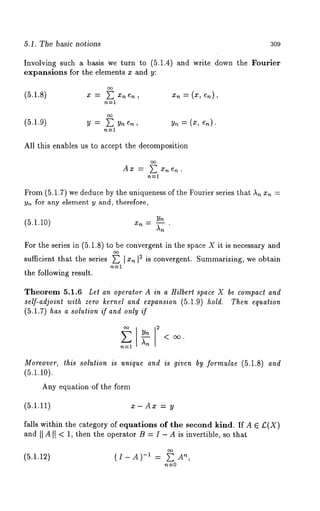 5.1. The basic notions 309 
Involving such a basis we turn to (5.1.4) and write down the Fourier 
expansions for the elements x and y: 
(5.1.8) x = ~Xnen, Xn=(X, en), 
n----1 
(5.1.9) 
All this enables us to accept the decomposition 
Ax = ~ x,~en. 
From (5.1.7) we deduce by the uniqueness of the Fourier series that An Xn = 
y,~ for any element y and, therefore, 
Yn (5.1.10) xn = ~--~ 
For the series in (5.1.8) to be convergent in the space X it is necessary and 
sufficient that the series ~ I xn I S is convergent. Summarizing, we obtain 
the following result. 
Theorem 5.1.6 Let an operator A in a Hilbert space X be compact and 
self-adjoint with zero kernel and expansion (5.1.9) hold. Then equation 
(5.1.7) has a solution if and only if 
Moreover, this solution is unique and is given by formulae (5.1.8) and 
(5.1.1o). 
Any equationof the form 
(5.1.11) x-Ax = y 
falls within the category of equations of the second kind. If A E £(X) 
and II A It < 1, then the operator B = I - A is invertible, so that 
(5.1.12) (I-A)-1 = An ’ 
n----0 
 