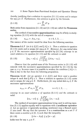 310 5. Some Topics from Functional Analysis and Operator Theory 
thereby justifying that a solution to equation (5.1.11) exists and is unique 
for any y E X. Furthermore, this solution is given by the formula 
(5.1.13) x = ~ n y. 
Both series from expansions (5.1.12) and (5.1.13) are called the Neumann 
series. 
The method of successive approximations may be of help in study-ing 
equation (5.1.11) with the aid of a sequence 
(5.1.14) Xn+l = Ax,~ +y, n = 0, 1, 2, .... 
The essence of the matter would be clear from the following assertion. 
Theorem 5.1.7 Let A ~ £(X) and [IA[[ < 1. Then a solution to equation 
(5.1.11) exists and is unique for any y ~ X. Moreover, for any initial data 
y ~ X the successive approximations specified by (5.1.14) converge to an 
exact solution x to equation (5.1.11) and the estimate is valid: 
(5.1.15) IIx~-xll _< I_IIA] 
Observe that the partial sums of the Neumanns eries in (5.1.13) will 
coincide with the successive approximations specified by (5.1.14) for the 
case x0 = y. In some cases it is possible to weaken the condition [[ AII < 1. 
This is due to the fact from the following proposition. 
Theorem 5.1.8 Let an operator A ~ £(X) and there exist a positive 
integer k such that [[Ak[[ < 1. Then a solution to equation (5.1.11) exists 
and is unique for any y ~ X. Furthermore, for any initial data Xo ~ X the 
successive approximations 
k-1 
x~+l = A~x~+ s~y ,A n=O, 1,2,..., 
converge to an exact solution x of equation (5.1.11) and the estimate is 
valid: 
The method of successive approximations being used in solving equa-tion 
(5.1.11) applies equally well to equations with a nonlinear operator 
A. Let an operator A (generally speaking, nonlinear) map a Banach space 
X into itself. We say that the operator A is a contraction on a set Y if 
there exists a number q ~ (0, 1) such that the inequality 
(5.1.16) [[Ax- Ay[[ <_ q 
holds true for any x, y ~ Y. 
 