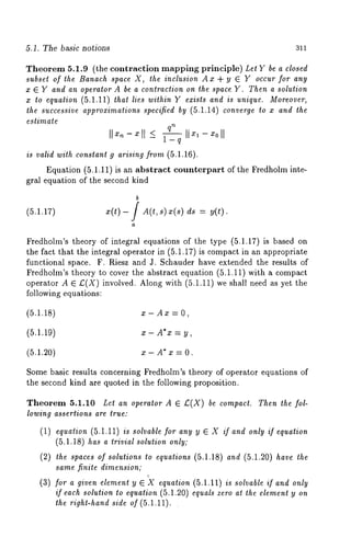 5.1. The basic notions 311 
Theorem 5.1.9 (the contraction mapping principle) Let Y be a closed 
subset of the Banach space X, the inclusion Ax + y ¯ Y occur for any 
x ¯ Y and an operator A be a contraction on the space Y. Then a solution 
x to equation (5.1.11) that lies within Y exists and is unique. Moreover, 
the successive approximations specified by (5.1.14) converge to x and the 
estimate 
qn 
1-q 
is valid with constant 9 arising from (5.1.16). 
Equation (5.1.11) is an abstract counterpart of the Fredholm inte-gral 
equation of the second kind 
b 
(5.1.17) x(t)- / A(t,s) x(s) ds = 
a 
Fredholm’s theory of integral equations of the type (5.1.17) is based 
the fact that the integral operator in (5.1.17) is compact in an appropriate 
functional space. F. Riesz and J. Schauder have extended the results of 
Fredholm’s theory to cover the abstract equation (5.1.11) with a compact 
operator A ¯ £(X) involved. Along with (5.1.11) we shall need as yet the 
following equations: 
(5.1.18) x- Ax = O, 
(5.1.19) x- A* x = y, 
(5.1.20) x- A* x = 0. 
Some basic results concerning Fredholm’s theory of operator equations of 
the second kind are quoted in the following proposition. 
Theorem 5.1.10 Let an operator A ¯ £(X) be compact. Then the fol-lowing 
assertions are true: 
(1) equation (5.1.11) is solvable for any y ¯ X if and only if equation 
(5.1.18) has a trivial solution only; 
(2) the spaces of solutions to equations (5.1.18) and (5.1.20) have the 
same finite dimension; 
(3) for a given element y ¯ ~X equation (5.1.11) is solvable if and only 
if each solution to equation (5.1.20) equals zero at the element y on 
the right-hand side of(5.1.11). 
 
