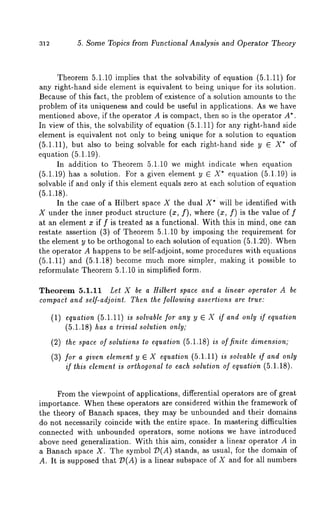 5. Some Topics from Functional Analysis and Operator Theory 
Theorem 5.1.10 implies that the solvability of equation (5.1.11) for 
any right-hand side element is equivalent to being unique for its solution. 
Because of this fact, the problem of existence of a solution amounts to the 
problem of its uniqueness and could be useful in applications. As we have 
mentioned above, if the operator A is compact, then so is the operator A*. 
In view of this, the solvability of equation (5.1.11) for any right-hand side 
element is equivalent not only to being unique for a solution to equation 
(5.1.11), but also to being solvable for each right-hand side y E X* 
equation (5.1.19). 
In addition to Theorem 5.1.10 we might indicate when equation 
(5.1.19) has a solution. For a given element y E X* equation (5.1.19) 
solvable if and only if this element equals zero at each solution of equation 
(5.1.18). 
In the case of a Hilbert space X the dual X*will be identified with 
X under the inner product structure (a:, f), where (x, f) is the value 
at an element x if f is treated aa a functional. With this in mind, one can 
restate assertion (3) of Theorem 5.1.10 by imposing the requirement for 
the element y to be orthogonal to each solution of equation (5.1.20). When 
the operator A happens to be self-adjoint, some procedures with equations 
(5.1.11) and (5.1.18) become much more simpler, making it possible 
reformulate Theorem 5.1.10 in simplified form. 
Theorem 5.1.11 Let X be a Hilbert space and a linear operator A be 
compac~a nd self-adjoint. Then the following assertions are true: 
(1) equation (5.1.11) is solvable for any y ~ X if and only ff equation 
(5.1.18) has a trivial solution only; 
(2) the space of solutions to equation (5.1.18) is of finite dimension; 
(3) for a given element y ~ X equation (5.1.11) is solvable if and only 
if this element is orthogonal to each solution of equation (5.1.18). 
From the viewpoint of applications, differential operators are of great 
importance. When these operators are considered within the framework of 
the theory of Banach spaces, they may be unbounded and their domains 
do not necessarily coincide with the entire space. In mastering difficulties 
connected with unbounded operators, some notions we have introduced 
above need generalization. With this aim, consider a linear operator A in 
a Banach space X. The symbol "D(A) stands, as usual, for the domain 
A. It is supposed that 7)(A) is a linear subspace of X and for all numbers 
 