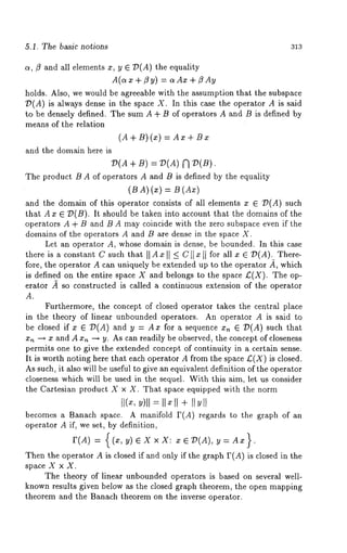 5.1. The basic notions 313 
c~, ~5 and all elements x, y E 7)(A) the equality 
A(a x ÷ 1~ y) = o~ Ax ÷ ~ 
holds. Also, we would be agreeable with the assumption that the subspace 
T~(A) is always dense in the space X. In this case the operator A is said 
to be densely defined. The sum A ÷ B of operators A and B is defined by 
means of the relation 
(A + B) (~) = A~ 
and the domain here is 
V(A + B) =/)(A) N 
The product B A of operators A and B is defined by the equality 
(B A)(~) 
and the domain of this operator consists of all elements x E /)(A) such 
that A x ¢ O(B). It should be taken into account that the domains of the 
operators A + B and B A may coincide with the zero subspace even if the 
domains of the operators A and B are dense in the space X. 
Let an operator A, whose domain is dense, be hounded. In this case 
there is a constant C such that II A x II -< C ]] x ]1 for all x e ~(g). There-fore, 
the operator A can uniquely be extended up to the operator ~, which 
is defined on the entire space X and belongs to the space/:(X). The op-erator 
~ so constructed is called a continuous extension of the operator 
A. 
Furthermore, the concept of closed operator takes the central place 
in the theory of linear unbounded operators. An operator A is said to 
be closed if x ~ /)(A) and y = Ax for a sequence x,~ ~ I?(A) such 
x,~ -~ x and A x,~ ~ y. As can readily be observed, the concept of closeness 
permits one to give the extended concept of continuity in a certain sense. 
It is worth noting here that each operator A from the space £(X) is closed. 
As such, it also will be useful to give an equivalent definition of the operator 
closeness which will be used in the sequel. With this aim, let us consider 
the Cartesian product X x X. That space equipped with the norm 
I1( ~,y)ll;llxll + I[YII 
becomes a Banach space. A manifold F(A) regards to the graph of 
operator A if, we set, by definition, 
= {(x, leX×X: 
Then the operator A is closed if and only if the graph F(A) is closed in the 
space X x X. 
The theory of linear unbounded operators is based on several well-known 
results given below as the closed graph theorem, the open mapping 
theorem and the Banach theorem on the inverse operator. 
 