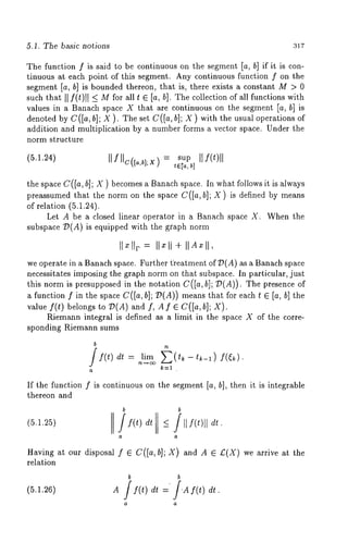 5.1. The basic no~ions 317 
The function f is said to be continuous on the segment [a, b] if it is con-tinuous 
at each point of this segment. Any continuous function f on the 
segment [a, b] is bounded thereon, that is, there exists a constant M > 0 
such that II f(t)ll <- for al l t ¯ [a, b] . The collection of all functions with 
values in a Banach space X that are continuous on the segment [a, b] is 
denoted by C([a,b]; X ). The set C([a,b]; X ) with the usual operations of 
addition and multiplication by a number forms a vector space. Under the 
norm structure 
Il f llc([, ¢x = supI If(t)ll 
the space C([a, b]; X ) becomes a Banach space. In what follows it is always 
preassumed that the norm on the space C([a, b]; X) is defined by means 
of relation (5.1.24). 
Let A be a closed linear operator in a Banach space X. When the 
subspace 7?(A) is equipped with the graph norm 
Ilxllr = Ilxli + IIA~II, 
we operate in a Banach space. Further t?eatment of D(A) as a Banach space 
necessitates imposing the graph norm on that subspace. In particular, just 
this norm is presupposed in the notation C([a, b]; T~(A)). The presence 
a function f in the space C([a, b]; T~(A)) means that for each t ¯ [a, b] the 
value f(t) belongs to T~(A) and f, A f ¯ C([a, b]; X). 
Riemann integral is defined as a limit in the space X of the corre-sponding 
Riemann sums 
b If(t) dt = ~li~rn~ E (tk - tk_l ) f((~). 
If the function f is continuous on the segment [a, b], then it is integrable 
thereon and 
b b 
(5.1.25) /S(t) dt <_ /llf(~)ll ~. 
Having at our disposal f ¯ C([a, b]; X) and A ¯ £(X) we arrive at 
relation 
b b 
(5.1.26) A 
 
