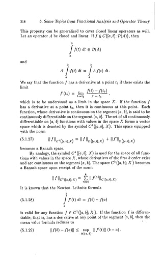 318 5. Some Topics from Functional Analysis and Operator Theory 
This property can be generalized to cover closed linear operators as well. 
Let an operator A be closed and linear. If f E C([a, b]; D(A)), then 
and 
b i f(t) 
a 
b b 
Wes ay that ~e functionf 
f’(to) 
t~to 
which is to be understood 
has a derivative ~t ~ point t0, then it is continuous at this point. ~ach 
function, whose deriwtive is continuous on the segment 
continuously differenti~ble on the segment [~, hi. ~he set of ~ll continuously 
differentiable on [e, b] functions with v~lues in the space X forms a vector 
sp~ce which is denoted by the symbol C~ ([a, hi; X). This space equipped 
with Che norm 
becomes ~ Banach space. 
By analogy,t he symboOl ~ ([a, hi; X) is usedf or the spaceo f all func-tions 
wi~v ~iuesin ~kes p~ce~ , whosaee riva~iveosf ~ke~ rst~ oraere xist 
anda re continuouosn ~ hes egme{nat, ~}. Thes paceC~ ({a, ~]; X ) becomes 
a Banach sp~ce upon receip~ of the norm 
k 
It is knowtnh a~~ DeN ew,on-Leibnfitozr mul~ 
b 
(~.1.7~) 
is wiia for ~nyf unctionf ~ f~([~,b]; Z). If ~ef unc~io~f is aiTeren- 
~iable, ~ha~i s, h~s~ aeriv~ive~ t anyp ointo f the segme[n~~, b], then~ e 
mean value formula reduces 
 