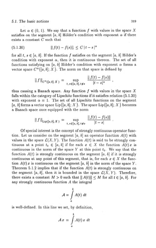 5.1. The basic notions 319 
Let a E (0, 1). We say that a function f with values in the space 
satisfies on the segment [a, b] H61der’s condition with exponent a if there 
exists a constant C such that 
(5.1.30) II f(t) f(s)[ I. < C It- s Is 
for all t, s E [a, b]. If the function f satisfies on the segment [a, b] HSlder’s 
condition with exponent a, then it is continuous thereon. The set of all 
functions satisfying on [a, b] H61der’s condition with exponent a forms a 
vector space C~([a, b]; X ). The norm on that space is defined by 
sup [[ f(t) 
t,se[a,b l,*e~ I~t - sl 
thus causing a Banach space. Any function f with values in the space X 
falls within the category of Lipschitz functions if it satisfies relation (5.1.30) 
with exponent a = 1. The set of all Lipschitz functions on the segment 
[a, b] forms a vector space Lip ([a, b]; X ). The space Lip([a, b]; X ) becomes 
a Banach space once equipped with the norm 
IlfllLip([a,b];x) ---- sup 
Of special interest is the concept of strongly continuous operator func-tion. 
Let us consider on the segment [a, b] an operator function A(t) with 
values in the space £(X, Y). The function A(t) is said to be stfongly 
tinuous at a point to ~ [a,b] if for each x e X the function A(t)z 
continuous in the norm of the space Y at this point t0. We say that the 
function A(t) is strongly continuous on the segment [a, b] if it is strongly 
continuous at any point of this segment, that is, for each x ~ X the func-tion 
A(t) is continuous on thesegment [a, b] i n t he normof th e s paceY. 
Theorem 5.1.2 implies that if the function A(t) is strongly continuous 
the segment [a, b], then it is bounded in the space £(X, Y). Therefore, 
there exists a constant M > 0 such that II A(t)ll <- for al l t e [a, b] . Fo r 
any strongly continuous function A the integral 
b 
.4 = /A(t) 
a 
is well-defined. In this line we set, by definition, 
b 
Am = /A(t) x 
a 
 