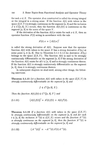 32o 5. Some Topics from Functional Analysis and Operator Theory 
for each x ¯ X. The operator A so constructed is called the strong integral 
or the integral in a strong sense. If the function A(t) with values in the 
space L:(X, Y) is strongly continuous on the segment [a, b] and the inclusion 
f ¯C([a, hi; X) occurs, then the function A(t)f(t) is continuous on the 
segment [a, b] in the norm of the space Y. 
If the derivative of the function A(t) exists fo r ea ch x ¯ X,then an 
operator function A’(t) acting in accordance with the rule 
A’(t) x = (A(t) 
is called the strong derivative of A(t). Suppose now that the operator 
function A(t) with values in the space X has a strong derivative A’(to) 
some point to ¯ [a, b]. Due to Theorems 5.1.1-5.1.2 the derivative A’(to) 
belongs to the space £(X,Y). The function A(t) is said to be strongly 
continuously differentiable on the segment In, b] if the strong derivative of 
the function A(t) exists for all t ¯ [a, b] and is strongly continuous theron. 
If the function A(t) is strongly continuously differentiable on the segment 
In, b], then it is strongly continuous thereon. 
In subsequent chapters we shall need, among other things, the follow-ing 
assertions. 
Theorem 5.1.15 Let a function A(t) with values in the space £(X, Y) 
strongly continuously differentiable on the segment In, b] and 
lf( [¯ a ,Cb];X). 
Then the function A(t) f(t) ¯ C~([a, b]; Y) and 
(5.1.31) (A(t) f(t))’ = A’(t) f(t) + A(t) 
Theorem 5.1.16 If a function A(t) with values in the space £(X,Y) 
be strongly continuously differentiable on the segment [a, b] and for each 
t ¯ [a, b] the inclusion A-l(t) £(Y,X) oc curs an d th e fu nction A- i(t) 
is strongly continuous on the segment [a, b], then the function A-l(t) is 
strongly continuously differentiable on the segment [a, b] and 
(5.1.32) ( A-~(t)) ’ = -A-*(t) A’(t) A-l(t) 
 