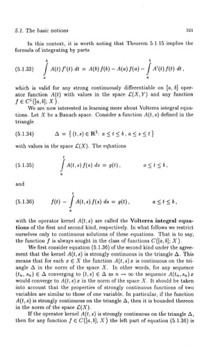 5.1. The basic notions 321 
In this context, it is worth noting that Theorem 5.1.15 implies the 
formula of integratihg by parts 
(5.1.33) 
b b 
/ A(t) f’(t) dt= A(b) f(b) - A(a) f(a) - J A’(t) 
which is valid for any strong continuously differentiable on [a, b] oper-ator 
function A(t) with values in the space £(X,Y) and any function 
f ¯ Cl([ah, i; X). 
We are now interested in learning more about Volterra integral equa-tions. 
Let X be a Banach space. Consider a function A(t, s) defined in the 
triangle 
(5.1.34) A = {(t,s) eR2: a<t<b,a<s<t} 
with values in the space £,(X). The eqtmtions 
t 
(5.1.35) / A(t,s) f(s) ds = g(t), 
a 
a<t<b, 
and 
(5.1.36) f(t) - / A(t,s) f(s) ds = a < t < b, 
with the operator kernel A(t, s) are called the Volterra integral equa-tions 
of the first and second kind, respectively. In what follows we restrict 
ourselves only to continuous solutions of these equations. That is to say, 
the function f is always sought in the class of functions C([a, hi; X). 
We first consider equation (5.1.36) of the second kind under the agree-ment 
that the kernel A(t, s) is strongly continuous in the triangle A. This 
means that for each x ¯ X the function A(t, s)x is continuous on the tri-angle 
A in the norm of the space X. In other words, for any sequence 
(t,~, s,~) ¯ A converging to (t, s) ¯ A as n --~ cx~ the sequence A(t~, s~)x 
would converge to A(t, s) inthenormof th e s paceX. It shouldbe take n 
into account that the properties of strongly continuous functions of two 
variables are similar to those of one variable. In particular, if the function 
A(t, s) is strongly continuous on the triangle A, then it is bounded thereon 
in the norm of the space £(X). 
If the operator kernel A(t, s) is strongly continuous on tl~e triangle A, 
then for any function f ¯ C([a, b]; X) the left part of equation (5.1.36) 
 