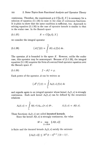 322 5. Some Topics from Functional Analysis and Operator Theory 
continuous. Therefore, the requirement g E C([a, b]; X) is necessary for 
solution of equation (5.1.36) to exist in the class of continuous functions. 
It is plain to show that the same condition is sufficient, too. Approach to 
solving equation (5.1.36) in the case of operator kernels is similar to that 
in the scalar case. In the Banach space 
(5.1.37) x = C([a,b];X ) 
we consider the integral operator 
(5.1.38) (Af)(t)- -/A(ts,) f(s) ds. 
The operator ,4 is bounded in the space A’. However, unlike the scalar 
case, this operator may be noncompact. Because of (5.1.38), the integral 
equation (5.1.36) acquires the form of a second kind operator equation over 
the Banach space X: 
(5.1.39) f - ‘4 f : g. 
Each power of the operator ‘4 can be written as 
t 
(A ~ f)(t) = 
and regards again to an integral operator whose kernel A~(t, s) is strongly 
continuous. Each such kernel A~(t,s) can be defined by the recurrence 
relations 
t 
A~(t,s) = / A(t,r)Ak_l(r,s) dr, Al(t,s) = A(t,s). 
These functions Ak(t, s) are called iterated kernels. 
Since the kernel A(t, s) is strongly continuous, the value 
[M= sup [[A(t,s)l 
is finite and the iterated kernels Ak(t, s) satisfy the estimate 
IlA~(t,s)l I <_ M~ (t - s) ~-~ /(k- 1)!, 
 