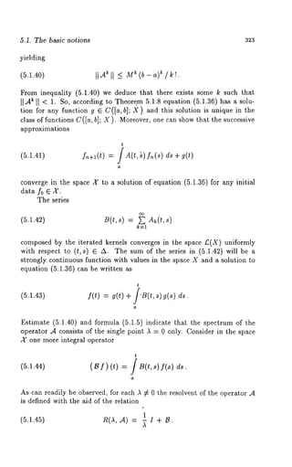 5.1. The basic no~ions 323 
yielding 
(5.1.40) II ‘4~ II -< Mr: (b - a)~ / 
From inequality (5.1.40) we deduce that there exists some k such that 
II A~ II < 1. So, according to T. heore.m 5.1.8 equation (5.1.36) has a solu-tion 
for any function g E C([a,b]; X) and this solution is unique in the 
class of functions C([a, b]; X). Moreover, one can show that the successive 
approximations 
(5.1.41) f~+l(t) 
t 
A(t, ’s) f,~(s) ds + 
a 
converge in the space X’ to a solution of equation (5.1.36) for any initial 
data f0 E X. 
The series 
(5.1.42) B(t,s) = ~ A~(t,s) 
k=l 
composed by the iterated kernels converges in the space £(X) uniformly 
with respect to (t,s) ~ A. The sum of the series in (5.1.42) will 
strongly continuous function with values in the space X and a solution to 
equation (5.1.36) can be written 
(5.1.43) 
t 
f(t) = g(t) +/.B(t, s) g(s) 
a 
Estimate (5.1.40) and formula (5.1.5) indicate that the spectrum of 
operator .4 consists of the single point ,~ = 0 only. Consider in the space 
X one more integral operator 
t 
(5.1.44) (B f) (t) = /B(t,s) f(s) 
a 
As can readily be observed, for each ,~ # 0 the resolvent of the operator 
is defined with the aid of the relation 
(5.1.45) 
1 
n(a,,4) = ~ x + 
 