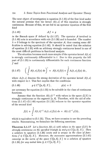 324 5. Some Topics from Functional Analysis and Operator Theory 
The next object of investigation is equation (5.1.35) of the first kind under 
the natural premise that the kernel A(t,s) of this equation is strongly 
continuous. Because of this, we are led to an operator equation of the first 
kind 
(5.1.46) A f = g 
in the Banach space 2( defined by (5.1.37). The operator A involved 
(5.1.46) acts in accordance with rule (5.1.38) and is bounded. The number 
A = 0 belongs to the spectrum of the operator ,4, thus causing some dif-ficulties 
in solving equation (5.1.46). It should be noted that the solution 
of equation (5.1.35) with an arbitrary strongly continuous kernel is one 
the most difficult problems in functional analysis. 
The situation becomes much more simpler if the operator kernel A(t, s) 
is strongly continuously differentiable’in t. Due to this property the left 
part of (5.1.35) is continuously differentiable for each continuous function 
f and 
(5.1.47) d(t,s)f(s) ds = A(t,t)f(t)+ dt(t,s)f(s) 
a 
where At(t, s) denotes the strong derivative of the operator kernel A(t, s) 
with respect to t. This fact implies that the conditions 
(5.1.48) g E Cl([a,b]; X), g(a) = 
are necessary for equation (5.1.35) to be solvable in the class of continuous 
functions. 
Assume that the function A(t, t) -~ with values in the space £(X) is 
strongly continuous on the segment [a, hi. Therefore, with the aid of rela-tions 
(5.1.47)-(5.1.48) equation (5.1..35) reduces to the operator equation 
of the second kind 
t 
f(t) + / A(t,t) -~ At(t,s) f(s) ds = 
a 
which is equivalent to (5.1.35). Thus, we have occasion to use the preceding 
results. Summarizing, we formulate the following assertions. 
Theorem 5.1.17 Let a function A(t, s) with values in the space £(X) 
strongly continuous on the specified triangle A and g ~ C([a, b]; X ). Then 
a solution to equation (5.1.36) exists and is unique in the class of func-tions 
f e C([a, b]; X ). Moreover, the successive approximations (5.1.41) 
convergine the normoI the spaceC ([a,b]X; )t o a solutiono I equation 
(5.1.36) for any initial data foe C([a, b]; X). 
 