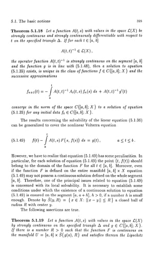 5.1. The basic notions 325 
Theorem 5.1.18 Let a function A(t., s) with values in the space £.(X) 
strongly continuous and strongly continuously differentiable with respect to 
t on the specified triangle A. If for each t E [a, b] 
A(t,t) -1 ~ £(X), 
the operator function A(t, t) -1 is strongly continuous on the segment [a, b] 
and the function g is in line with (5.1.48), then a solution to equation 
(5.1.35) exists, is unique in the class of functions f ¯ C([a, b]; X) and the 
successive approximations 
t 
fn+l(t) =-/A(t,t)-iAt(t,s)f,~(s) ds + A(t,t)-l g’(t) 
a 
converge in the norm of the space C([a,b]; X) to a solution of equation 
(5.1.35) for any initial data fo ¯ C([a, b]; X ). 
The results concerning the solvability of the 1,inear equation (5.1.36) 
can be generalized to cover the nonlinear Volterra equation 
(5.1.49) f(t)-/A(t,s)F(s, f(s)) ds a <t < b. 
However, we have to realize that equation (5.1.49) has some peculiarities. 
particular, for each solution of equation (5.1.49) the point (t, f(t)) should 
belong to the domain of the function F for all t ~ Is, hi. Moreover, even 
if the function F is defined on the entire manifold [a, b] x X equation 
(5.1.49) may not possess a continuous solution defined on the whole segment 
[a, hi. Therefore, one of the principal issues related to equation (5.1.49) 
is concerned with its local solvability. It is necessary to establish some 
conditions under which the existence of a continuous solution to equation 
(5.1.49) is ensured on the segment Is, a + h], h > 0, if a number h is small 
enough. Denote by oO(y,R) = {x ¯ X: IIx- Yll _< ~} a closed ball of 
radius R with center y. 
The following assertions are true. 
Theorem 5.1.19 Let a function A(t,s) with values in the space £(X) 
by strongly continuous on the specifie’d triangle A and g ~ C([a, b]; X). 
If there is a number R > 0 such that the function F is continuous on 
the manifold U = [a, b] x ~(g(a), R) and satisfies thereon the Lipschitz 
 