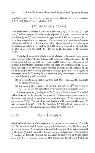326 5. Some Topics from Functional Analysis and Operator Theory 
condition with respect to lhe second variable, that is, there is a constant 
L > 0 such ~hat for all (t,u), (l,v) 
lhen lhere exisl a number h > 0 and a function f ~ C([a,a+ h]; X) such 
tha~f soZvese quation(5 .~.49)o . ~ ~.~ [a, a + hi. Mo~ov~ifr~, wo 
functions f, and f~ give solulions ~o equation (5.1.49) on a segmen~ [a, c], 
then lhey coincide on this segment. F~rlhermode, if a conlinuous function 
saliCes equalion (5.1.49) on a segmenl [a, d] and cannol be exlended up 
a continuous solution lo equation (5.1.49) on any segment [a, e] such that 
[a, d] c [a, 4, t~n ~ ~oi.t (d, f(d)) ~i~o n ~ ~o..~a~ouf ~ ~v~ci~ 
set U. 
A study of properties of solutions of abstract differential equations is 
b~ed on the notion of distribution with values in a Banach space. Let 
be an open set on the real line R and D(~) denote the collection 
infinite differentiable functions whose supports are contained in ~. Recall 
that the support of any continuous function is defined as the closure of the 
set of all points at which this function does not equal zero. With regard 
convergence on D(~) we say that a sequence { ~ } converges to a function 
~ if the following conditions hold: 
(1) there exists a compact set K C ~ such that it contains the supports 
of MI functions ~ ; 
(2) for each k the sequence of the kth derivatives ~) converges as 
n ~ ~ to the k~h derivative of ~he function ~ uniformly in k. 
A linear operator f acting from D(~) into a Banach space X is called 
a distribution with values in the space X if this opera,or is continuous in 
the ~¢n~ that f(~.) ~ f(~) as ~ ~ ~ i~ t~ sp~¢ X for 
~ ~ ~ in D(~). The set of all distributions with values in the space 
will be denoted by D’(~; X). Any function f ~ C([a,b]; X) c~n be put in 
correspondence with a linear operator from D((a, b)) into X 
(5.1.50) ](~) = / ¢(t) f(t) 
which falls within the distributions with values in the space X. Formula 
(5.1.50) could be useful in specifying a distribution even if the function 
is not continuous. A distribution is said to be regular if we can attempt it 
in the form (5.1.50). Note that for any regular distribution f the function 
f involved in formula (5.1.50) can uniquely be recovered up to its values 
on a set of zero measure. 3ust for this reason the distribution f and the 
 