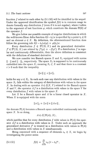 5.1. The basic notions 327 
function f related to each other by (5.1.50) will be identified in the sequel. 
Under the approved identification the symbol f(t) is in commonu sage to 
denote formally any distribution f (even if it is not regular), where t refers 
to the argument of test functions ~, which constitute the domain T)(f/) 
the operator f. 
We give below one possible example of singular distributions in which 
the well-known Dirac delta function 5(t-t0) x is specified by a point to ¯ 
and an element x ¯ X. By definition, the aforementioned function does 
follow the governing rule 5(t - to) x(~) = ~(t0) 
Every distribution f ¯ ~’(f~; X) and its generalized derivative 
f’ ¯ T)’( ~; X ) are related by f’(~) = -f(~’). If a distribution f is 
lar and continuously differentiable, then the above definition is consistent 
with the definition of standard derivative. 
We now consider two Banach spaces X and X1 equipped with norms 
II ’ [I and I[ ’ II1, respectively. The space 2"1. is supposed to be continuously 
embedded into the space X; meaning X1 C X and that there is a constant 
c > 0 such that the inequality 
holds for any x ¯ X1. In each such case any distribution with values in the 
space X1 falls within the category of distributions with values in the space 
X. In dealing with an operator A ¯ £(X, Y) related to the Banach spaces 
X and Y, the operator A f is a distribution with values in the space Y for 
every distribution f with values in the space X. 
Let X be a Banach space and A be a linear closed operator in X. 
When X is equipped with the norm 
IIxllp = Ilxll+llA~ll, 
the domain ~{A) becomes a Banach space embedded continuously into the 
space X. In so doing, 
.A ¯ C(T)(A); 
which justifies that for every distribution f with values in T)(A) the oper-ator 
A f is a distribution with values in X. Under such an approach the 
generalized derivative f’ is treated "as a distribution with values in ~P(A) 
and a distribution with values in X simultaneously. 
Being concerned with a sequence of elements c,~ ¯ X, we begin by 
investigating the power series 
(5.1.51) f(t) = E c,~ (~ - ,’~ 
rt----O 
 
