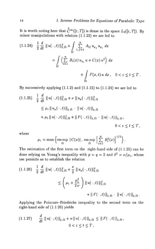 14 1. Inverse Problems for Equations of Parabolic Type 
o 
It is worth noting here that C~([¢, T]) is dense in the space L2([¢, T]). By 
minor manipulations with relation (1.1.23) we are led 
(1.1.24) -~ ~ Ilu(" , t) 112, 
i,j:l u~ u~, 
= Bi(X) ux, u ÷ C(x) ~ dx 
+/ F(x,t) udx, O<¢<t<T. 
By successively applying (1.1.2) and (1.1.15) to (1.1.24) we are 
1 d 
(1.1.25) 
where 
+#l[)u(’ , t )ll~,~+lIF(’,t)tI~,~’llu(’,t)ll~,~, 
0<e<t<T, 
#1 =max esssup Ic(x)l, esssup a~(x 
The estimation of the first term on the right-hand side of (1.1.~5) can 
done relying on Young’s inequality with p : q = 2 and ~ = u/#l, whose 
use permits us to establish the relation 
1 d ~ u 
Applying the Poincare-~riedrichs inequality to the second term on the 
right-hand side of (1.1.26) yields 
d 
(1.1.27) 
0<e<¢<T, 
 