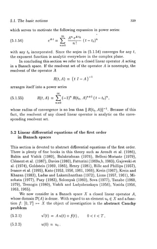 5.1. The basic notions 329 
which serves to motivate the following expansion in power series: 
~ An eAto 
(5.1.54) = (t-t0p 
with any to incorporated. Since the ser, ies in (5.1.54) converges for any 
the exponent function is analytic everywhere in the complex plane. 
In concluding this section we refer to a closed linear operator A acting 
in a Banach space. If the resolvent set of the operator A is nonempty, the 
resolvent of the operator ~ 
~(t,A) = 
arranges itself into a power series 
(5.1.55) nR,(t,A) = E(-1)’~R(to, A)n+~(t-to) 
whose radius of convergence is no less than II R(t0, A)I1-1. Because of this 
fact, the resolvent of any closed linear operator is analytic on the corre-sponding 
resolvent set. 
5.2 Linear differential equations of the first order 
in Banach spaces 
This section is devoted to abstract differential equations of the first order. 
There is plenty of fine books in this theory such as Arendt et al. (1986), 
Babin and Vishik (1989), Balakrishnan (1976), Belleni-Morante (1979), 
Cldment et al. (1987), Davies (1980), Fattorini (1969a,b, 1983), Gajewski 
al. (1974), Goldstein (1969, 1985), Henry (1981), Hille and Phillips (1957), 
Ivanov et al. (1995), Kato (1953, 1956, 1961, 1966), Krein (1967), Krein 
Khazan (1983), Ladas and Laksmihanthan (1972), Lions (1957, 1961), 
zohata (1977), Pazy (1983), Solomyak (1960), Sova (1977), Tanabe 
1979), Trenogin (1980), Vishik and Ladyzhenskaya (1956), Yosida (1956, 
1963, 1965). 
We now consider in a Banach space X a closed linear operator A, 
whose domain T~(A) is dense. With regard to an element u0 ~ X and a func-tion 
f: [0, T] ~ X the object of investigation is the abstract Cauchy 
problem 
u’(t) = A u(t) + [(t) , 0 < 
= 
 