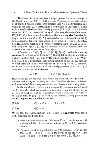 330 5. Some Topics from Functional Analysis and Operator Theory 
There seem to be at least two principal approaches to the concept of 
the Cauchy problem (5.2.1)-(5.2.2) solution. This is concerned with notions 
of strong and weak solutions. One assumes that f is a distribution with 
values in the space X. A distribution u with values in the space X is said 
to be a weak solution of the Cauchy problem (5.2.1)-(5.2.2) if it satisfies 
equation (5.2.1) in the sense of the equality between elements of the space 
D’ ((0, T); X ). It is required, in addition, that u is a regular function 
longing to the space C([0, T]; X) and satisfies the initial condition (5.2.2) 
as a continuous function with values in the space X. It is worth noting 
here that a weak solution of the Cauchy problem (5.2.1)-(5.2.2) as an 
ment only of the space C ([0, T]; X ) does not necessarily possess a standard 
derivative or take on the values from D(A). 
A function u e C1 ([0, T]; X )¢3C([0, T]; :D(A)) is said to be a 
solution of the Cauchy problem (5.2.1)-(5.2.2) if it satisfies in a pointwise 
manner equation (5.2.1) supplied by the initial condition u(0) = u0. 
u is treated as a distribution, each strong solution of the Cauchy problem 
at hand turns out to be a weak solution of the same problem. A necessary 
condition for a strong solution of the Cauchy problem (5.2.1)-(5.2.2) 
exist amounts to the two inclusions 
u0 ¯ :D(A), S ¯ c([o, T]; x). 
However, in the general case these conditions are insufficient. In what fol-lows 
we deal mainly with strong solutions. Therefore, the term "solution" 
will be meaningful for strong solutions unless otherwise is explicitly stated. 
In the sequel especial attention is being paid to necessary and sufficient 
conditions under which one can determine a unique solution of the Cauchy 
problem at hand and find out when.this solution depends continuously on 
the input data. In preparation for this, the abstract Cauchy problem for 
the homogeneous equation comes first: 
(5.2.3) u’(t) = Au(t), 0 < t 
(5.2.4) u(0) = u0. 
We say that the Cauchy problem (5.2.3)-(5.2.4) is uniformly well-posed 
if the following conditions hold: 
(1) there is a dense subspace D of the space X such that for any Uo E D 
a strong solution of the Cauchy problem (5.2.3)-(5.2.4) exists and 
is unique; 
(2) if a sequence of strong solutions u,~(t) to equation (5.2.3) is such 
that un(O) --* as n - ~ oo in the normof th e s paceX, the n 
un(t) --~ 0 as n --~ oo in the norm of the space C([0, T]; X). 
 