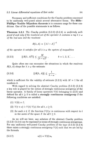 5.2. Linear differential equations of first order 331 
Necessary and sufficient conditions for the Cauchy problem concerned 
to be uniformly well-posed admit several alternative forms. The Hille- 
Phillips-¥osida-Miyadera theorem is in common usage for these con-ditions. 
One of the possible statements is as follows. 
Theorem 5.2.1 The Cauchy problem (5.2.3)-(5.2.4) is uniformly well-posed 
if and only if the resolvent set of the operator A contains a ray A > w 
of the real axis and the resolvent 
R(A,A) = (~I- -1 
of the operator A satisfies for all ~ > w the system of inequalities 
M 
(5.2.5) IIR(A,A)eII < (A-~)~ k=l 2,3/ ’ """ 
Quite often one can encounter the situations in which the resolvent 
R(A, A) obeys for A > w the estimate 
1 
(5.2.6) II R(.X, A)II ~< .X - ~ ’ 
which is sufficient for the validity of estimate (5.2.5) with M = 1 for all 
numbers k. 
With regard to solving the abstiact Cauchy problem (5.2.3)-(5.2.4) 
a key role is played by the notion of strongly continuous semigroup of the 
linear operator. A family of linear operators V(t) belonging to L;(X) and 
defined for all t _> 0 is called a strongly continuous semigroup if the 
following conditions are satisfied: 
(1) V(0) 
(2) + s) = v(t) v(s) for a11 > 0; 
(3) for each x E X the function V(I) x is continuous with respect to 
in the norm of the space X for all t > O. 
As we will see later, any solution of the abstract Cauchy problem 
(5.2.3)-(5.2.4) can be expressed in terms of strongly continuous semigroups. 
For any uniformly well-posed Cauchy .problem of the type (5.2.3)-(5.2.4) 
there exists a strongly continuous semigroup V(t) such that we are led 
the formula 
= v(t) 
 