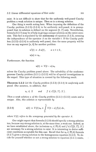 5.2. Linear differential equations of first order 333 
exist. It is not difficult to show that for the uniformly well-posed Cauchy 
problem a weak solution is unique. Then so is a strong solution. 
One thing is worth noting here. When imposing the definition of the 
Cauchy problem (5.2.3)-(5.2.4) to ’be uniformly well-posed, it is presup-posed 
that its solution is defined on the segment [0, T] only. Nevertheless, 
formula (5.2.7) may be of help in givi.ng a unique solution on the entire semi-axis. 
This fact is stipulated by the autonomy of equation (5.2.3), meaning 
the independence of the operator A on the variable t. If the Cauchy prob-lem 
(5.2.3)-(5.2.4) is uniformly well-posed, then the same property will 
true on any segment [a, b] for another problem 
u’(t) = Au(t), a < t 
Furthermore, the function 
u(t) = v(t - 
solves the Cauchy problem posed above. The solvability of the nonhomo-geneous 
Cauchy problem (5.2.1)-(5.2.2) will be of special investigations 
the sequel. This type of situation is covered by the following result. 
Theorem 5.2.2 Let the Cauchy problem (5.2.3)-(5.2.4) be uniformly well-posed. 
One assumes, in addition, that 
oeX :feC([O,f];X). 
Then a weak solution u of the Cauchy problem (5.2.1)-(5.2.2) exists and is 
unique. Also, this solution is representable by 
(5.2.9) u(t) = V(t) Uo + f V(Z - s) f(s) 
0 
where V(t) refers to the semigroup generated by the operator 
One might expect that formula (5.2.9) should specify a strong solution 
too, because any strong solution is, at the same time, a weak one. Indeed, as 
we have established above, the inclusions u0 E D(A) and f E C([0, T]; X 
are necessary for a strong solution to exist. It is interesting to derive suffi-cient 
conditions acceptable for this case. Recall that for Uo G D(A) formula 
(5.2.7) gives a strong solution to the homogeneouse quation (5.2.3). To 
cide for yourself whether or not a strong solution to equation (5.2.1) exists, 
 