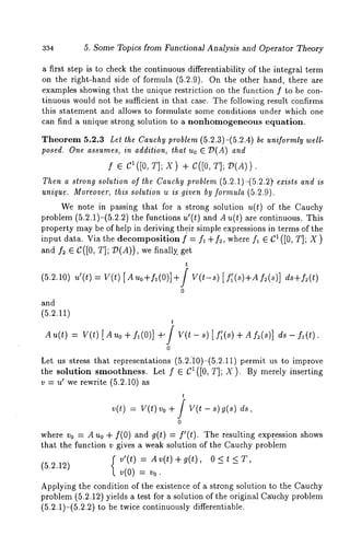 334 5. Some Topics from Functional Analysis and Operator Theory 
a first step is to check the continuous differentiability of the integral term 
on the right-hand side of formula (5.2.9). On the other hand, there are 
examples showing that the unique restriction on the function f to be con-tinuous 
would not be sufficient in that case. The following result confirms 
this statement and allows to formulate some conditions under which one 
can find a unique strong solution to a nonhomogeneous equation. 
Theorem 5.2.3 Let the Cauchy problem (5.2.3)-(5.2.4) be uniformly well-posed. 
One assumes, in addition, that Uo E T)(A) 
f e C1([0, T]; X) + C([0, T];/)(A)) 
Then a strong solution of the Cauchy problem (5.2.1)-(5.2.2~ exists and is 
unique. Moreover, this solution u is given by formula (5.2.9). 
We note in passing that for a strong solution u(t) of the Cauchy 
problem (5.2.1)-(5.2.2) the functions u’(t) and A u(t) are continuous. This 
property may be of help in deriving their simple expressions in terms of the 
input data. Via the decomposition f = f~ + f2, where f~ ~ 61 ([0, T]; X 
and f2 e (:([0, T]; 79(A)), we finally, 
(5.2.10) u’(t) = V(t) uo+fl(0)] +J V(t-s) [ f ;( s)+A f2( s)] ds+f2(t) 
0 
and 
(5.2.11) 
t 
An(t) = Y(t) [ Auo fl (0)] +’ /_ V(t - s) [f; (s) + Aft (s)] ds- f~(t 
0 
Let us stress that representations (5.2.’10)-(5.2.11) permit us to improve 
the solution smoothness. Let f e C1([0, T]; X). By merely inserting 
v = u’ we rewrite (5.2.10) 
t 
v(t) = vo + - s) g(s) 
0 
where vo = A Uo + f(0) and g(t) = f’(t). The resulting expr, ession shows 
that the function v gives a weak solution of the Cauchy problem 
f v’(t) = Av(t)+g(t), 0<tKT, 
(5.2.12) v(0) = v0. 
Applying the condition of the existence of a strong solution to the Cauchy 
problem (5.2.12) yields a test for a solution of the original Cuuchy problem 
(5.2.1)-(5.2.2) to be twice continuously differentiable. 
 