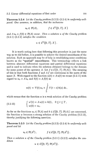 5.2. Linear differential equations of first order 335 
Theorem 5.2.4 Let the Cauchy problem (5.2.3)-(5.2.4) be uniformly well-posed. 
One assumes, in addition, that the inclusions 
u0 ¯ D(A), f ¯ C~([0, T]; X) 
and A Uo + f(O) ¯ D(A) occur. Then a solution u of the Cauchy problem 
(5.2.1)-(5.2.2) satisfies the condition 
u ¯ c ([0, T]; x). 
It is worth noting here that following this procedure in just the same 
way as we did before, it is possible to achieve the desired smoothness of the 
solution. Such an approach may be of help in establishing some conditions 
known as the "spatial" smoothness. This terminology reflects a link 
between abstract differential equations and partial differential equations 
and is used to indicate when the solution obtained belongs to the domain 
for some power of the operator A. Let f ¯ C([0, T]; D(A)). The meaning 
of this is that both functions f and A f are continuous in the norm of the 
space X. With regard to the function w(t) Au(t) werecast (5. 2.11) wit 
regard to Wo = A u0 and h(t) = A f(t) as 
t 
w(t) : V(t) wo + / - s) h( s) ds, 
0 
which means that the function w is a weak solution of the Cauchy problem 
f w’(t)=Aw(t)+h(t), O<t 
(5.2.13) w(0) = w0. 
As far as the functions w0 ¯ D(A) and h ¯ C([0, r]; D(A)) are concerned, 
the function w becomes a strong solution of the Cauchy problem (5.2.13), 
thereby justifying the following assertion. 
Theorem 5.2.5 Let the Cauchy problem (5.2.3)-(5.2.4) be uniformly well-posed 
and let 
Uo ¯ D(A2) f ¯ C([0, T]; 
Then a solution u of the Cauchy problem (5.2.1)-(5.2.2) satisfies the con-dition 
u ¯ C([0, T]; D(A~)). 
 