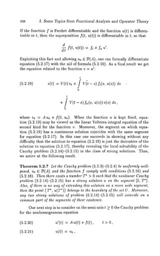 338 5. Some Topics from Functional Analysis and Operator Theory 
If the function f is Frechet differentiable and the function u(t) is differen-tiable 
in t, then the superposition f(t, u(t)) is differentiable in t, so that 
d 
d-5 f(t, = + u’. 
Exploiting this fact and allowing u0 E 73(A), one can formally differentiate 
equation (5.2.17) with the aid of formula (5.2.10). As a final.result we 
the equation related to the function v = u~: 
(5.2.19) 
t 
v(t) = V(t) Vo + / Vit- s) ft(s, u(s)) 
0 
+f v(t- s)/.(s, u(s))v(s) 
0 
where v0 = Auo + f(0, no). When the function u is kept fixed, equa-tion 
(5.2.19) may be viewed as the linear Volterra integral equation of the 
second kind for the function v. Moreover, the segment on which equa-tion 
(5.2.19) has a continuous solution coincides with the same segment 
for equation (5.2.17). In this case one succeeds in showing without any 
difficulty that the solution to equation (5.2.19) is just the derivative of the 
solution to equation (5.2.17), thereby revealing the local solvability of the 
Cauchy problem (5.2.14)-(5.2.15) in the class of strong solutions. Thus, 
we arrive at the following result. 
Theorem 5.2.7 Let the Cauchy problem (5.2.3)-(5.2.4) be uniformly well-posed, 
Uo G 7)(A) and the function f comply with conditions (5.2.16) and 
(5.2.18). Then lhere exisls a humberT* > 0 such that the nonlinear Cauchy 
problem (5.2.14)-(5.2.15) has a strong solution u on the segment [0, T*]. 
Also, if there is no way of extending this solution on a more wide segment, 
then the point ( T*, u(T*)) belongs to lhe boundary of the set U. Moreover, 
any two slrong solutions of problem (5.2.14)-(5.2.15) will coincide on a 
commonp art of lhe segments of their existence. 
Our next step is to consider on the semi-axis t _> 0 the Cauchy problem 
for the nonhomogeneous equation 
(5.2.20) u’(t) = A u(t) + f(t) 
(5.2.21) u(O) = Uo, 
t>O, 
 