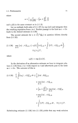 1.1. Preliminaries 
where 
and c~(~) is the same constant as in (1.1.3). 
Let us multiply both sides of (1.1.27) by exp {at} and integrate then 
the resulting expression from e to t. Further passage to the limit as e --+ 0-4- 
leads to the desired estimate (1.1.20). 
The second estimate for u E v2T ~l(,0QT) in question follows directly 
from (1.1.20): 
(1.1.28) 
sUP[o,t] ][u("r) ll2’a < c2(t) (]]a]]~, 
O<t<T, 
t 
where 
c~(t)= exp{ I a It}. 
In the derivation of an alternative estimate we have to integrate rela-tion 
(1.1.26) from e to t with respect to t and afterwards pass to the limit 
as e -+ 0+. The outcome of this is 
(1.1.29) 
t 
~ II~’,/,~-)ll~,da r_<~ II~’(,O)ll~,a 
0 
supII u(.,~ -)112,~ 
[o,t ] 
-4- (#1 -4- ~t sup I1’~~( -) ~ 
2v] I[o,t 
", 
-4-s upII *4,~ )I1=,~ 
[o,t ] 
t 
x /II F(.,t)ll=,~ dr, 
0 
O<t<T. 
Substituting estimate (1.1.28) into (1.1.29) yields that any weak solution 
 
