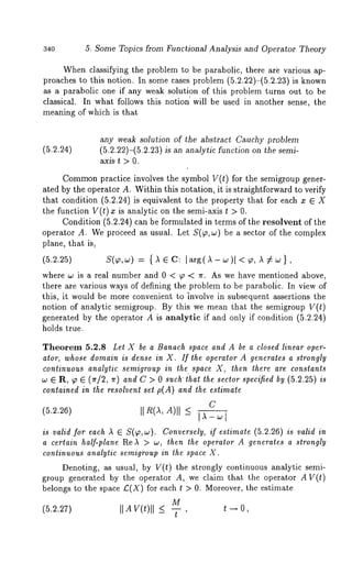 340 5, Some Topics from Functional Analysis and Operator Theory 
When classifying the problem to be parabolic, there ar~ various ap-proaches 
to this notionI.n s omcea sesp roble(m5.2 .22)-(5.2.~i3s) known 
as a parabolic one if any weak solution of this problem turns out to be 
classical. In what follows this notion will be used in another sense, the 
meaning of which is that 
(~.2.~4) 
any weak solution of the abstract Cauchy problem 
(5.2.22)-(5.2.23) is an analytic function on the semi-axis 
t > O, 
Commopnr actice involves the symbol V(t) for the semigroup gener-ated 
by the operator A. Within this notation, it is straightforward to verify 
that condition (5.2.24) is equivalent to the property that for each z E 
the function V(t) is analytic on thesemi-axis t > 0. 
Condition (5.2.24) can be formulated in terms of the resolvent of the 
operator A. We proceed as usual. Let S(W,w) be a sector of the complex 
plane, that is, 
(5.2.25) S(~,w) = {AEC: [arg(A-w)[<~,AT~w}, 
where w is a real number and 0 < p < ~r. As we have mentioned above, 
there are various ways of defining the problem to be parabolic. In view of 
this, it would be more convenient to involve in subsequent assertions the 
notion of analytic semigroup. By this we mean that the semigroup V(t) 
generated by the operator A is analytic if and only if condition (5.2.24) 
holds true. 
Theorem 5.2.8 Let X be a Banach space and A be a closed linear oper-ator, 
whose domain is dense in X. If the operator A generates a strongly 
continuous analytic semigroup in the. space X, then there are constants 
w G R, ~ G (~r/2, ~r) and C > 0 such that the sector specified by (5.2.25) is 
contained in the resolvenl set p(A) and the estimate 
C (5.2.26) II n(~A, )I_I < 
is wZid~ o~~ ch~ ~ S(~,~).C o~s~ZiUf ,~ i~a~( 5.~.~6)i ~ ~aZidi ~ 
a certain half-plane ~eA > w, then the operator A generates a strongly 
continuous analylic semigroup in the space X. 
Denoting, as usual, by V(t) the strongly continuous unalytic semi-group 
generated by the operator A, we claim that the operator A V(t) 
belongs to the space £(X) for each t > 0. Moreover, the estimate 
M 
(5.~.~) HAV(t)H < t~0 
 