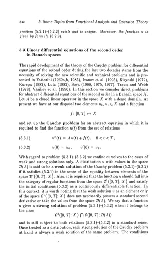 342 5. Some Topics from Functional Analysis and Operator Theory 
problem (5.2.1)-(5.2.2) exists and is unique. Moreover, the function u is 
given by formula (5.2.9). 
5.3 Linear differential equations of the second order 
in Banach spaces 
The rapid development of the theory of the Cauchy problem for differential 
equations of the second order during the last two decades stems from the 
necessity of solving the new scientific and technical problems and is pre-sented 
in Fattorini (1969a,b, 1985), Ivanov et al. (1995), Kisynski (1972), 
Kurepa (1982), Lutz (1982), Sova (1966, 1975, 1977), Travis and 
(1978), Vasiliev et al. (1990). In this section we consider direct problems 
for abstract differential equations of the second order in a Banach space X. 
Let A be a closed linear operator in the space X with a dense domain. At 
present we have at our disposal two elements u0, Ul E X and a function 
f: [0, T] x 
and set up the Cauchy problem for an abstract equation in which it is 
required to find the function u(t) from the set of relations 
u"(t) = Au(t)+f(t), 
u(O) = Uo, u’(O) = 
With regard to problem (5.3.1)-(5.3.2) we confine ourselves to the cases 
weak and strong solutions only. A distribution u with values in the space 
7)(A) is said to be a weak solution of the Cauchy problem (5.3.1)-(5.3.2) 
if it satisfies (5.3.1) in the sense of the equality between elements of the 
space 7)’ ((0, T); X ). Also, it is required that the function u should fall 
the category of regular functions from the space C1 ([0, T];X) and satisfy 
the initial conditions (5.3.2) as a continuously differentiable function. 
this context, it is worth noting that the weak solution u as an element only 
of the space C1 ([0, T]; X) does not necessarily possess a standard second 
derivative or take the values from the space 7)(A). We say that a function 
u gives a strong solution of problem (5.3.1)-(5.3.2) when it belongs 
the class 
C~([0, T]; X) N C([0, T]; 7)(A)) 
and is still subject to both relations (5.3.1)-(5.3.2) in a standard sense. 
Once treated as a distribution, each strong solution of the Cauchy problem 
at hand is always a weak solution of the same problem. The conditions 
 