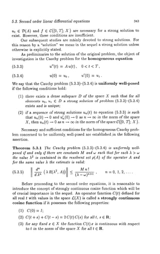 6.3. Second order linear differential equations 343 
u0 ¯ 77(A) and f ¯ C([0, T]; X) are necessary for a strong solution 
exist. However, these conditions are insufficient. 
Our subsequent studies are mXinly devoted to strong solutions. For 
this reason by a "solution" we meatr in the sequel a strong solution unless 
otherwise is explicitly stated. 
As preliminaries to the solution of the original problem, the object of 
investigation is the Cauchy problem for the homogeneous equation 
(5.3.3) u"(t) = Au(t), 0 < t 
(5.3.4) u(O) = u0, u’(O) 
We say that the Cauchy problem (5.3.3)-(5.3.4) is uniformly well-posed 
if the following conditions hold: 
(1) there exists a dense subspace D of the space X such that for all 
elements u0, ul C D a strong solution of problem (5.3.3)-(5.3.4) 
exists and is unique; 
(2) if a sequence of strong solutions an(t) to equation (5.3.3) is such 
that u,~(O) -~ and u~(0) -~ 0 a n ~ ee in thenorm ofthe s pace 
X, then u~(t) -~ 0 as n ~ eo in the norm of the space C([0, r]; X). 
Necessary and sufficient conditions for the homogeneousC auchyp rob-lem 
concerned to be uniformly, well-posed are established jn the following 
assertion. 
Theorem 5.3.1 The Cauchy problem (5.3.3)-(5.3.4) is uniformly well-posed 
if and only if there are constants M and w such that for each )~ > 
the value AS is contained in the resolvent set p(A) of the operator A and 
for the same value )~ the estimate is valid: 
d n 
Mn! 
(5.3.5) ~ (AR(~ ~,A)) _< (1_w)~+ 1 , n=0, 1,2,.... 
Before proceeding to the second order equations, it is reasonable to 
introduce the concept of strongly continuous cosine function which will be 
of crucial importance in the sequel. An operator function C(t) defined for 
all real t with values in the space £(X) is called a strongly continuous 
cosine funetion if it possesses the following properties: 
(1) C(O) = I; 
(2) c(t + s) + c(t - s) = 2 c(t) c(s) for 
(3) for any fixed x ¯ X the function C(t) x is continuous with respect 
to t in the norm of the space X for all t E R. 
 