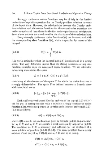 344 5. Some Topics from Functional Analysis and Operator Theory 
Strongly continuous cosine functions may be of help in the further 
derivation of explicit expressions for the Cauchy problem solutions in terms 
of the input data. However, the relationships between the Cauchy prob-lem 
solutions and the cosine functions for the second order equations are 
rather complicated than those for the first order equations and semigroups. 
Several new notions are aimed to refine the character of these relationships. 
Every strongly continuous cosine function C(t) can be associated with 
the corresponding sine function S(t), which is specified by means of the 
integral 
(5.3.6) s(t) = f c(s) 
0 
It is worth noting here that the integral in (5.3.6) is understood in a strong 
sense. The very definition implies that the strong derivative of any sine 
function coincides with the associated cosine function. We are interested 
in learning more about the space 
(5.3.7) E : { x e X: C(t) x e C’(R)}, 
containing all the elements of the space X for which the cosine function is 
strongly differentiable. The space E so defined becomes a Banach space 
with associated norm 
supI I c’(t)xI I. 
O<t<l 
Each uniformly well-posed Cauchy problem of the type (5.3.3)-(5.3.4) 
can be put in correspondence with a suitable strongly continuous cosine 
function C(t), whose use permits us to write a solution u of problem (5.3.3)- 
(5.3.4) as follows: 
(5.3.9) 
where S(t) refers to the sine function given by formula (5.3.6). In particular, 
for u0 E E and ul E X we specify a weak solution by appeal to (5.3.9). 
The condition u0 ~ E is necessary and sufficient for the existence of a 
weak solution of problem (5.3.3)-(5.3.4). The same problem has a strong 
solution if and only if u0 ~ Z~(A) and ul ~ E and, in so doing, 
u’(t) = AS(t) Uo + C(t) 
u"(t) = C(t)Auo + AS(t) 
 