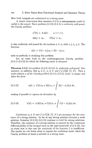 346 5. Some Topics from Functional Analysis and Operator Theory 
Here both integrals are understood in a strong sense. 
A simple observation that equation (5.3.3) is autonomous could 
useful in the sequel. Since problem (5.3.3)-(5.3.4) is uniformly well-posed, 
the Cauchy problem 
u"(t) = An(t), a < t 
~,(to) = ~’o, ¢(to) = 
is also uniformly well-posed for all numbers a, b, to with a < to _< b. The 
function 
u(t) = C(t- to)uo + S(t - to) 
suits us perfectly in studying this problem. 
Let us come back to the nonhomogeneous Cauchy problem 
(5.3.1)-(5.3.2) for which the following result is obtained. 
Theorem 5.3.2 Let problem (5.3.3)-(5.3.4) be uniformly well-posed. One 
assumes, in addition, that Uo ¯ E, ul ¯ X and f ¯ C([0, T]; X). Then 
weak solution u of the Cauchy problem (5.3.1)-(5.3.2) exists, is unique and 
takes the form 
(5.3.12) 
t 
~(t) = c(t) ~,o + s(t) ~,~ + / x(t - s) 
0 
making it possible to express its derivative by 
(5.3.13) 
t 
u’(t) = AS(t) uo + C(t) ul + / C(t- s) 
0 
Conditions u0 ¯ E and f ¯ C( [0, T]; X ) are necessary for the exis-tence 
of a strong solution. As far as any strong solution becomes a weak 
solution, formulae (5.3.12)-(5.3.13) continue to hold for strong solutions. 
Therefore, the existence of a strong solution is ensured by the continuous 
differentiability of the integral term on the right-hand side of (5.3.13). Let 
us stress that in this case the continuity of the function f is insufficient. 
The results we cite below allow to impose the conditions under which the 
Cauchy problem at hand is solvable in a strong sense. 
 