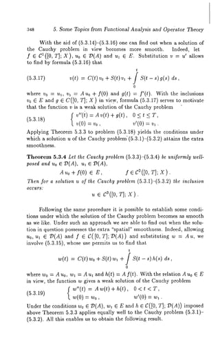 348 5. Some Topics from Functional Analysis and Ope~’ator Theory 
With the aid of (5.3.14)-(5.3.16) one can find out when a solution 
the Cauchy problem in view becomes more smooth. Indeed, let 
f e C1([0, T]; X), u0 e ~(A) and ul e E. Substitution v --= u’ allows 
to find by formula (5.3.16) that 
t 
(5.3.17) v(t) = C(t) Vo + S(t) vl + / S(t - s) 
0 
where vo = ul, vl -- Auo ÷ f(0) and g(t) = if(t). With the inclusions 
vo E E and g E C([0, T]; X) in view, formula (5.3.17) serves to motivate 
that the function v is a weak solution of the Cauchy problem 
f v"(t)=Av(t)+g(t), O<t 
(5.3.18) v(0)= v0, v’(0)= v,. 
Applying Theorem 5.3.3 to problem (5.3.18) yields the conditions under 
which a solution u of the Cauchy problem’ (5.3.1)-(5.3.2) attains the extra 
smoothness. 
Theorem 5.3.4 Let the Cauchy problem (5.3.3)-(5.3.4) be uniformly well-posed 
and Uo ~ 7)(A), ul ~ T)(A), 
Auo+f(O) ~ E, f~C2([O,T];X). 
Then for a solution u of the Cauchy problem (5.3.1)-(5.3.2) the inclusion 
OCCUltS: 
u E c3([0, T]; X). 
Following the same procedure it is possible to establish some condi-tions 
under which the solution of the Cauchy problem becomes as smooth 
as we like. Under such an approach we are able to find out when the solu-tion 
in question possesses the extra "spatial" smoothness. Indeed, allowing 
u0, ul ~ Z)(A) and f E C([0, T]; 7)(A)) and substituting Au, we 
involve (5.3.15), whose use permits us to find that 
t 
w(t) = c(t) wo + s(t) ~ + / s(t h(s) ds, 
0 
where w0 = A u0, w~ = A u~ and h(t) = A f(t). With the relation A u0 ~ E 
in view, the function w gives a weak solution of the Cauchy problem 
{~"(t) = Aw(t)+h(t), O<t <T, 
(5.3.19) 
w(0) = wo, w’(0) = w~. 
Under the conditions w0 e/)(A), w~ e E and h e C([0, T]; 7)(A)) 
above Theorem 5.3.3 applies equally well to the Cauchy problem (5.3.1)- 
(5.3.2). All this enables us to obtain the following result. 
 