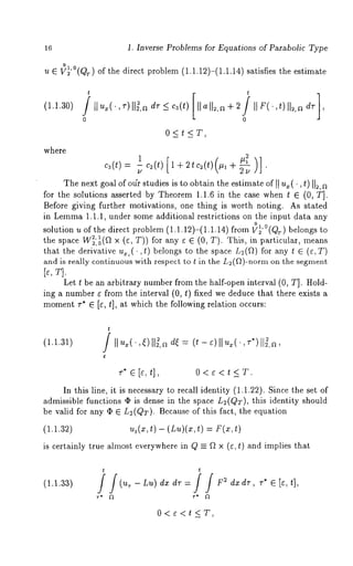 16 1. Inverse Problems for Equations of Parabolic Type 
u e ~’°(QT) of the direct problem (1.1.12)-(1.1.14)satisfies the estimate 
(1.1.30) 
where 
t t 
0<t<T, 
c3(t)=ul c2(t) [ l + 2tc2(t)(#l + ~-~ " 
The next goal of our studies is to obtain the estimate of II u~(., t) 112, 
for the solutions asserted by Theorem 1.1.6 in the case when t E (0, T]. 
Before giving further motivations, one thing is worth noting. As stated 
in Lemma1 .1.1, under some additional restrictions on the input data any 
solution u of the direct problem (1.1.12)-(1.1.14) from I}~’°(QT) belongs 
the space W~:~(a x (¢, T)) for any ~ ¢ (0, T). This, in p~rticu[ar, 
that the derivative ~,(. ,t) belongs to the space L~(~) for any t ~ (¢,T) 
and is really continuous with respect to t in the L2(Q)-norm on the segment 
Let t be an arbitrary number from the half-open interval (0, T]. Hold-ing 
a number e from the interval (0, t) fixed we deduce that there exists 
momentr * ~ [e, t], at which the following relation occurs: 
t 
(1.1.31) / < = 
r* ¢ [<t], 0<e<t ~T. 
In this line, it is necessary to recall identity (1.1.22). Since the set 
admissible functions ¯ is dense in the space L~(QT), this identity should 
be valid for any ¯ ~ L~(QT). Because of this fact, the equation 
(1.1.32) ut(x,t) - (Lu)(x,t) = F(x,t) 
is certainly true almost everywhere in Q ~ ~ x (~, t) and implies that 
t t 
r* ~2 r* ~2 
0<c<t_<T, 
 